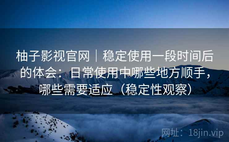 柚子影视官网｜稳定使用一段时间后的体会：日常使用中哪些地方顺手，哪些需要适应（稳定性观察）