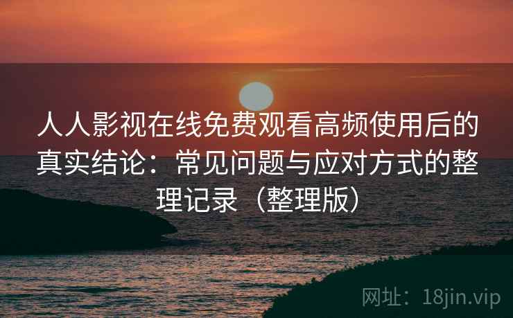 人人影视在线免费观看高频使用后的真实结论：常见问题与应对方式的整理记录（整理版）