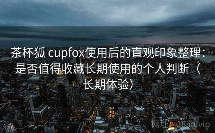 茶杯狐 cupfox使用后的直观印象整理:是否值得收藏长期使用的个人判断(长期体验) 茶杯狐 cupfox使用后的直观印象整理:是否值得收藏长期使用的个人判断(长期体验)