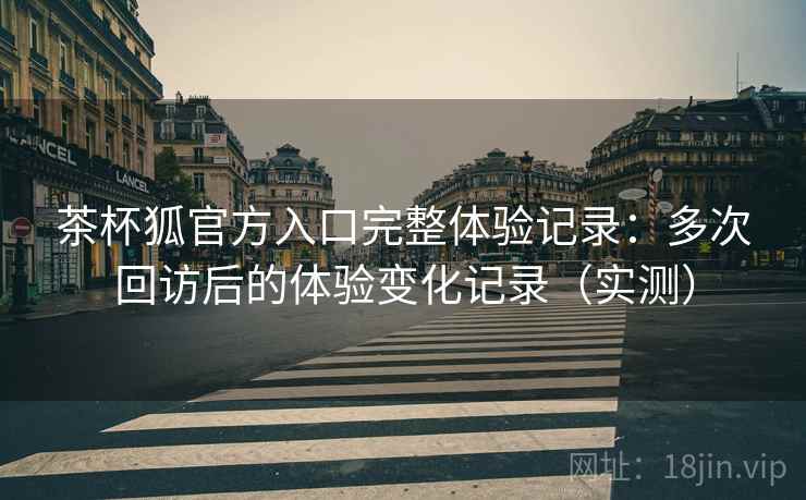茶杯狐官方入口完整体验记录：多次回访后的体验变化记录（实测）