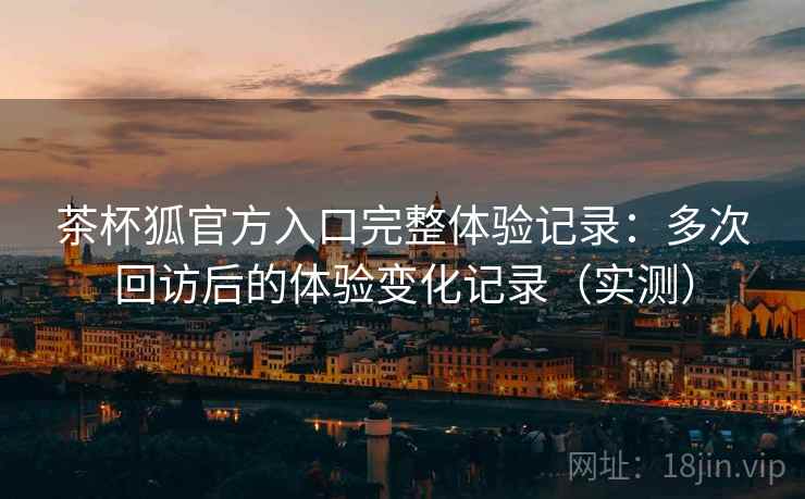 茶杯狐官方入口完整体验记录：多次回访后的体验变化记录（实测）