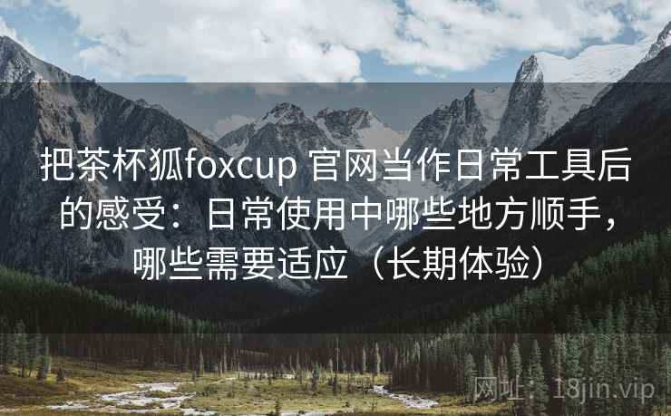 把茶杯狐foxcup 官网当作日常工具后的感受:日常使用中哪些地方顺手,哪些需要适应(长期体验) 把茶杯狐foxcup 官网当作日常工具后的感受:日常使用中哪些地方顺手,哪些需要适应(长期体验)