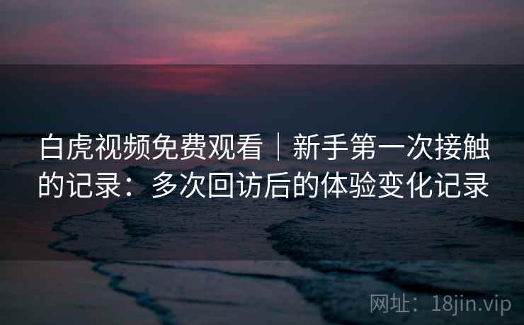 白虎视频免费观看｜新手第一次接触的记录：多次回访后的体验变化记录