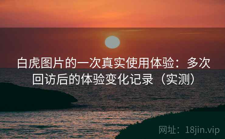 白虎图片的一次真实使用体验:多次回访后的体验变化记录(实测) 白虎图片的一次真实使用体验:多次回访后的体验变化记录(实测)