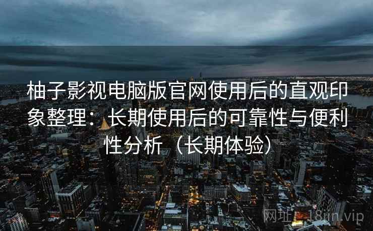 柚子影视电脑版官网使用后的直观印象整理：长期使用后的可靠性与便利性分析（长期体验）