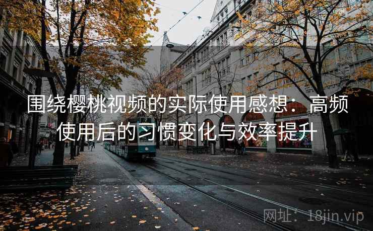 围绕樱桃视频的实际使用感想：高频使用后的习惯变化与效率提升