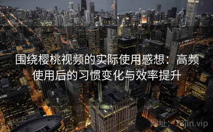 围绕樱桃视频的实际使用感想：高频使用后的习惯变化与效率提升