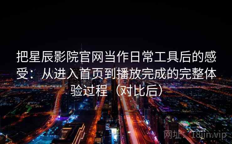 把星辰影院官网当作日常工具后的感受：从进入首页到播放完成的完整体验过程（对比后）