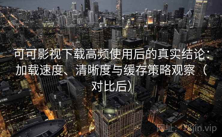 可可影视下载高频使用后的真实结论：加载速度、清晰度与缓存策略观察（对比后）