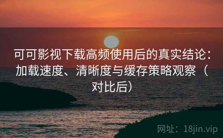 可可影视下载高频使用后的真实结论：加载速度、清晰度与缓存策略观察（对比后）