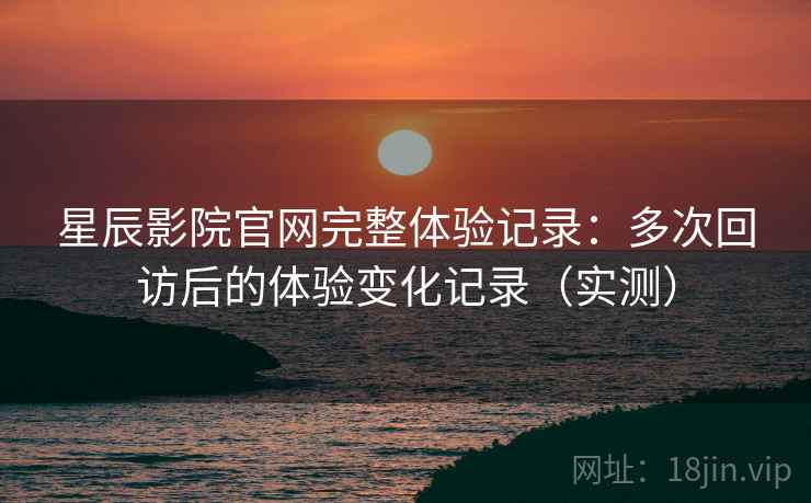 星辰影院官网完整体验记录：多次回访后的体验变化记录（实测）