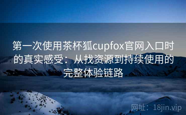 第一次使用茶杯狐cupfox官网入口时的真实感受：从找资源到持续使用的完整体验链路