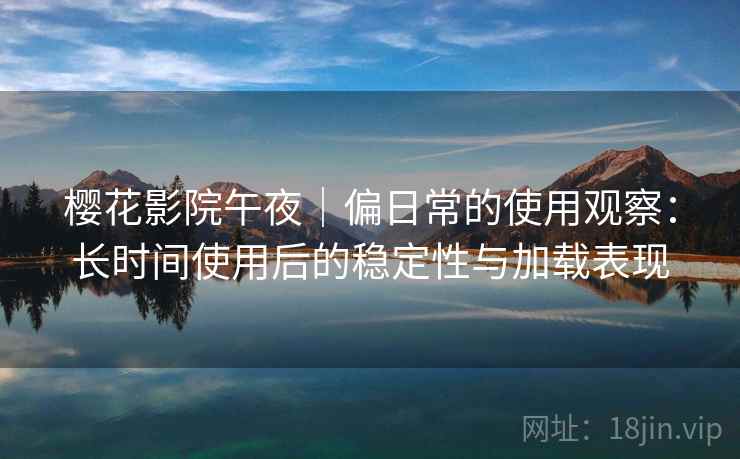 樱花影院午夜｜偏日常的使用观察：长时间使用后的稳定性与加载表现