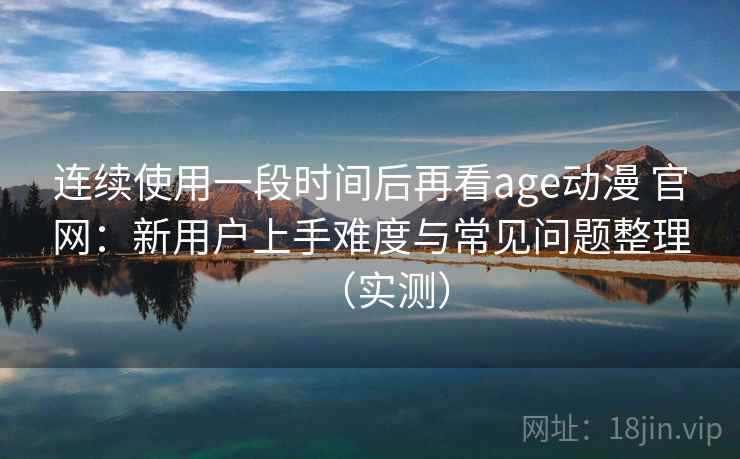 连续使用一段时间后再看age动漫 官网：新用户上手难度与常见问题整理（实测）