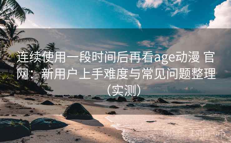 连续使用一段时间后再看age动漫 官网：新用户上手难度与常见问题整理（实测）