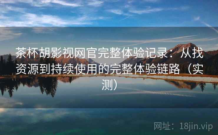 茶杯胡影视网官完整体验记录：从找资源到持续使用的完整体验链路（实测）