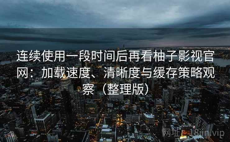 连续使用一段时间后再看柚子影视官网：加载速度、清晰度与缓存策略观察（整理版）