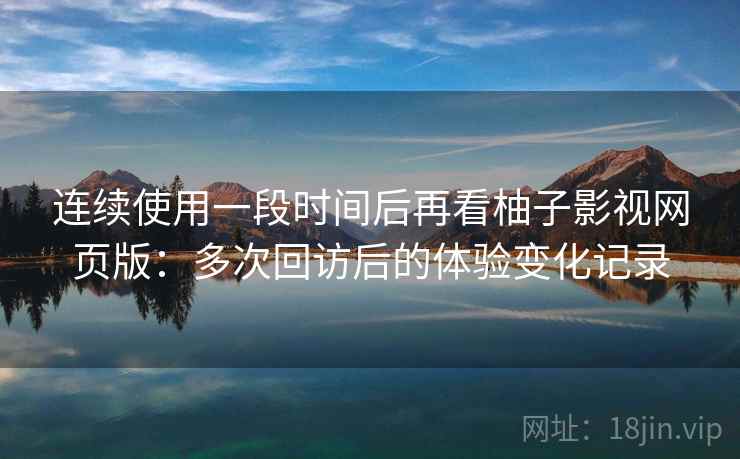 连续使用一段时间后再看柚子影视网页版：多次回访后的体验变化记录