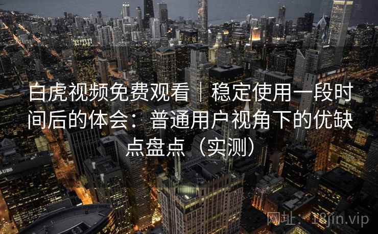 白虎视频免费观看｜稳定使用一段时间后的体会：普通用户视角下的优缺点盘点（实测）
