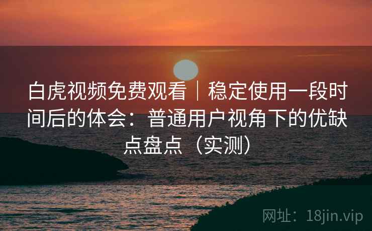 白虎视频免费观看｜稳定使用一段时间后的体会：普通用户视角下的优缺点盘点（实测）