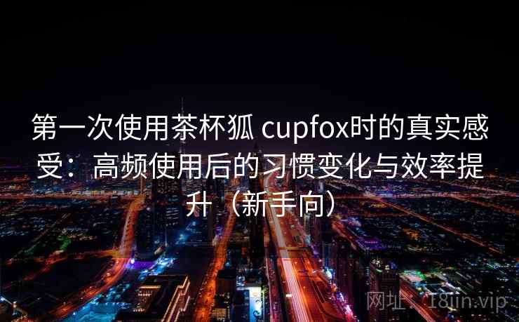 第一次使用茶杯狐 cupfox时的真实感受：高频使用后的习惯变化与效率提升（新手向）