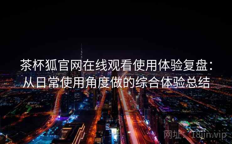 茶杯狐官网在线观看使用体验复盘：从日常使用角度做的综合体验总结