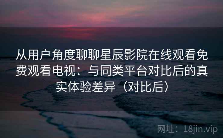 从用户角度聊聊星辰影院在线观看免费观看电视：与同类平台对比后的真实体验差异（对比后）