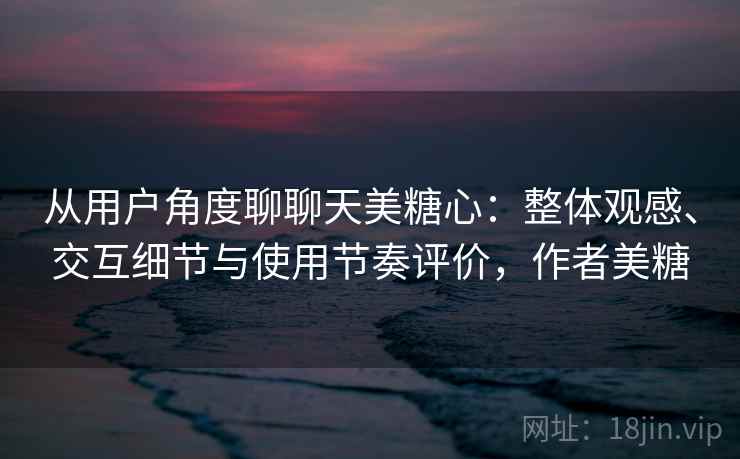 从用户角度聊聊天美糖心：整体观感、交互细节与使用节奏评价，作者美糖